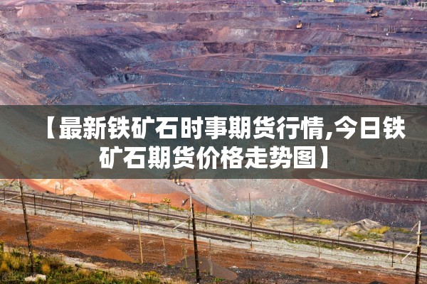 【最新铁矿石时事期货行情,今日铁矿石期货价格走势图】 【最新铁矿石时事期货行情,今日铁矿石期货价格走势图】
