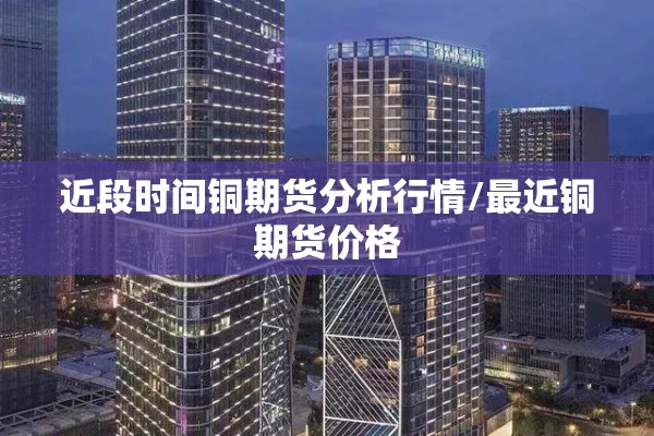 近段时间铜期货分析行情/最近铜期货价格