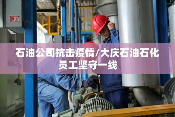 石油公司抗击疫情/大庆石油石化员工坚守一线 石油公司抗击疫情/大庆石油石化员工坚守一线