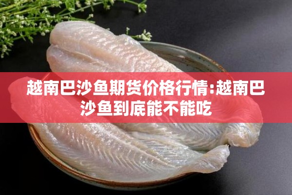 越南巴沙鱼期货价格行情:越南巴沙鱼到底能不能吃 越南巴沙鱼期货价格行情:越南巴沙鱼到底能不能吃