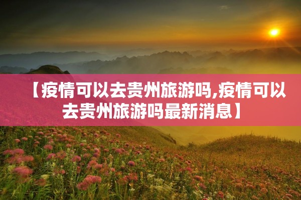【疫情可以去贵州旅游吗,疫情可以去贵州旅游吗最新消息】 【疫情可以去贵州旅游吗,疫情可以去贵州旅游吗最新消息】