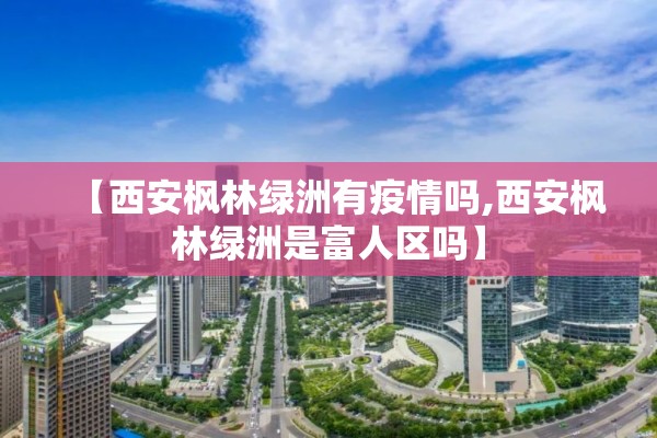 【西安枫林绿洲有疫情吗,西安枫林绿洲是富人区吗】 【西安枫林绿洲有疫情吗,西安枫林绿洲是富人区吗】