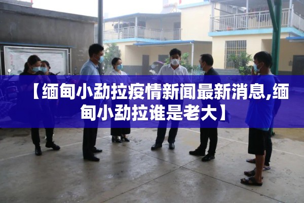 【缅甸小勐拉疫情新闻最新消息,缅甸小勐拉谁是老大】