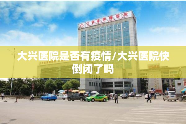 大兴医院是否有疫情/大兴医院快倒闭了吗 大兴医院是否有疫情/大兴医院快倒闭了吗