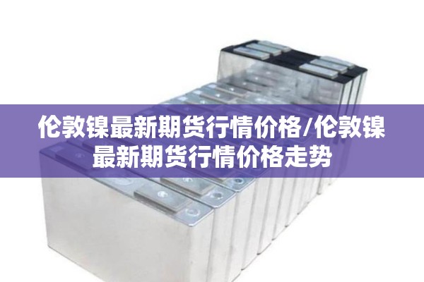 伦敦镍最新期货行情价格/伦敦镍最新期货行情价格走势 伦敦镍最新期货行情价格/伦敦镍最新期货行情价格走势