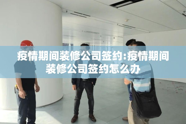 疫情期间装修公司签约:疫情期间装修公司签约怎么办 疫情期间装修公司签约:疫情期间装修公司签约怎么办