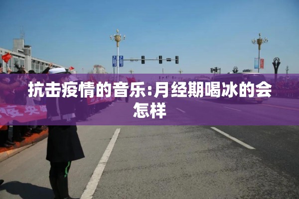 抗击疫情的音乐:月经期喝冰的会怎样 抗击疫情的音乐:月经期喝冰的会怎样