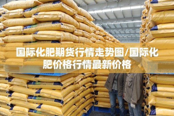 国际化肥期货行情走势图/国际化肥价格行情最新价格