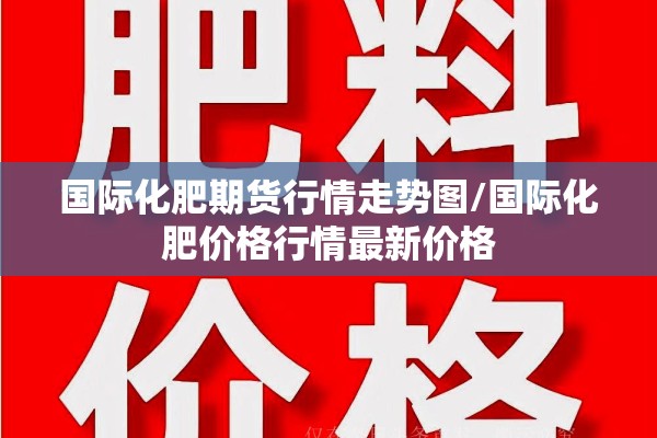 国际化肥期货行情走势图/国际化肥价格行情最新价格 国际化肥期货行情走势图/国际化肥价格行情最新价格