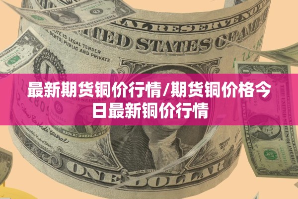 最新期货铜价行情/期货铜价格今日最新铜价行情
