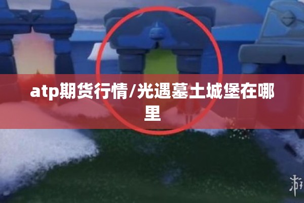 atp期货行情/光遇墓土城堡在哪里 atp期货行情/光遇墓土城堡在哪里