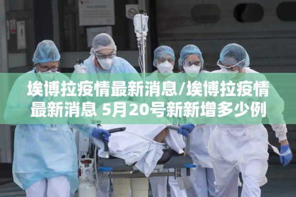 埃博拉疫情最新消息/埃博拉疫情最新消息 5月20号新新增多少例了