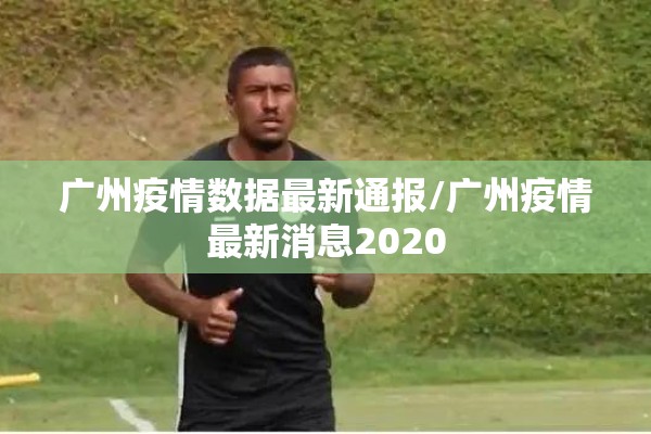 广州疫情数据最新通报/广州疫情最新消息2020 广州疫情数据最新通报/广州疫情最新消息2020
