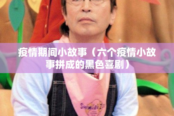 疫情期间小故事(六个疫情小故事拼成的黑色喜剧) 疫情期间小故事(六个疫情小故事拼成的黑色喜剧)