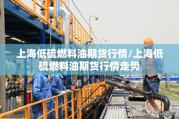 上海低硫燃料油期货行情/上海低硫燃料油期货行情走势 上海低硫燃料油期货行情/上海低硫燃料油期货行情走势