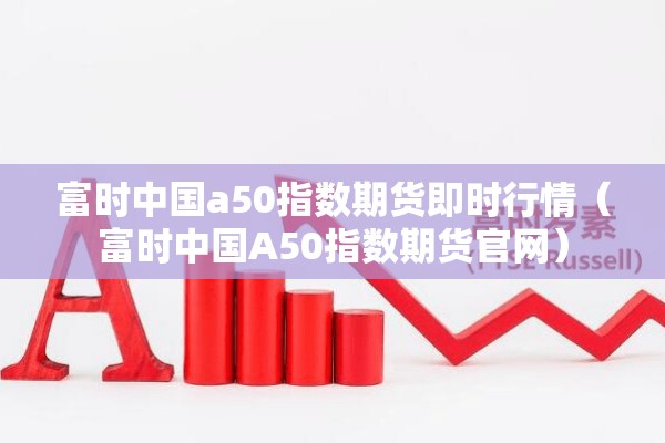 富时中国a50指数期货即时行情（富时中国A50指数期货官网）