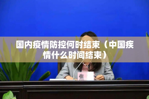 国内疫情防控何时结束（中国疾情什么时间结束）