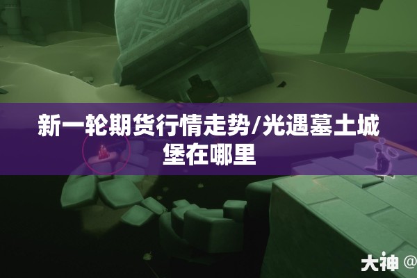 新一轮期货行情走势/光遇墓土城堡在哪里 新一轮期货行情走势/光遇墓土城堡在哪里