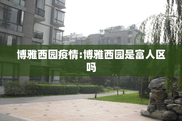 博雅西园疫情:博雅西园是富人区吗 博雅西园疫情:博雅西园是富人区吗