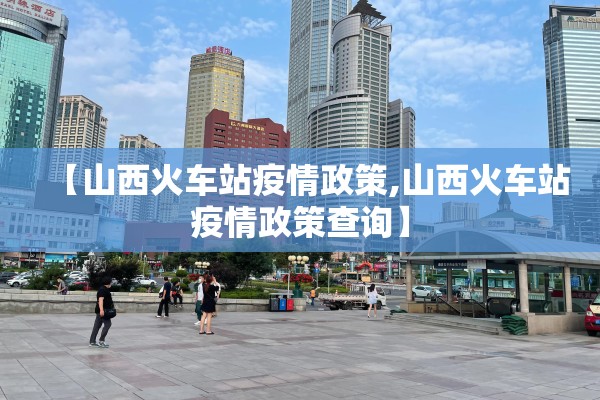 【山西火车站疫情政策,山西火车站疫情政策查询】 【山西火车站疫情政策,山西火车站疫情政策查询】