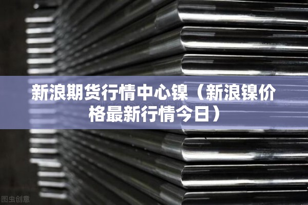 新浪期货行情中心镍（新浪镍价格最新行情今日）