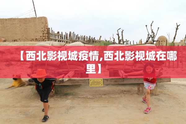 【西北影视城疫情,西北影视城在哪里】 【西北影视城疫情,西北影视城在哪里】