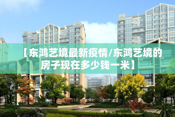 【东鸿艺境最新疫情/东鸿艺境的房子现在多少钱一米】 【东鸿艺境最新疫情/东鸿艺境的房子现在多少钱一米】