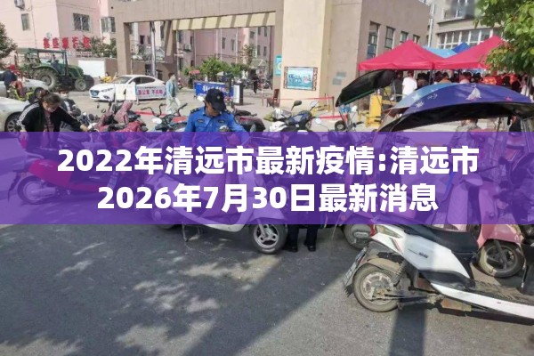 2022年清远市最新疫情:清远市2026年7月30日最新消息 2022年清远市最新疫情:清远市2026年7月30日最新消息