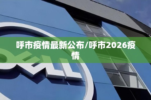 呼市疫情最新公布/呼市2026疫情 呼市疫情最新公布/呼市2026疫情