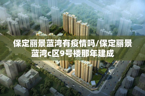 保定丽景蓝湾有疫情吗/保定丽景蓝湾c区9号楼那年建成