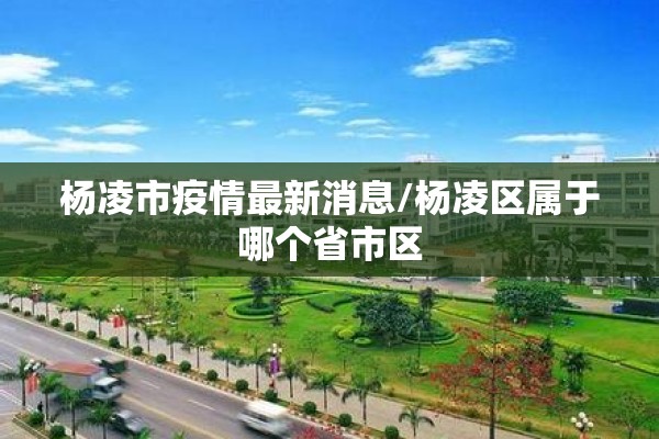 杨凌市疫情最新消息/杨凌区属于哪个省市区