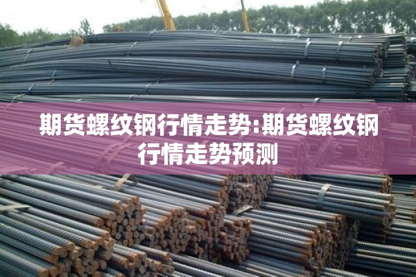 期货螺纹钢行情走势:期货螺纹钢行情走势预测