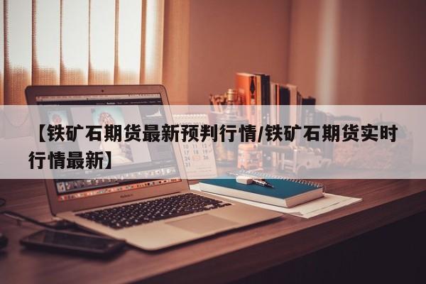 【铁矿石期货最新预判行情/铁矿石期货实时行情最新】