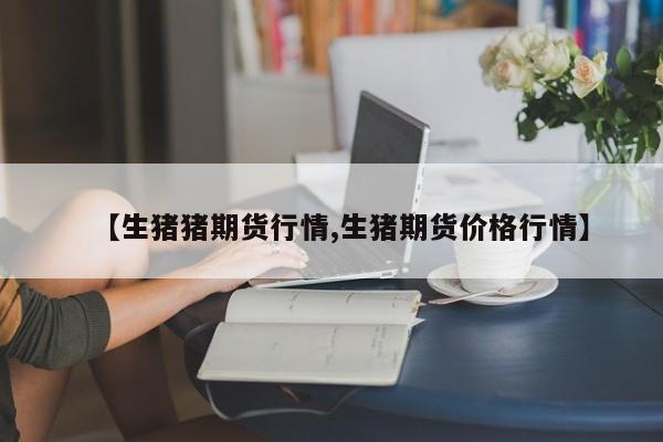 【生猪猪期货行情,生猪期货价格行情】