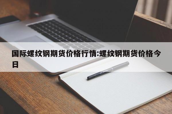国际螺纹钢期货价格行情:螺纹钢期货价格今日