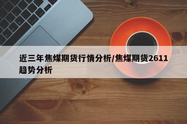 近三年焦煤期货行情分析/焦煤期货2611趋势分析