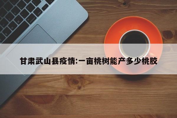 甘肃武山县疫情:一亩桃树能产多少桃胶