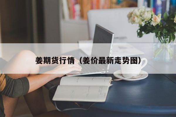 姜期货行情(姜价最新走势图)