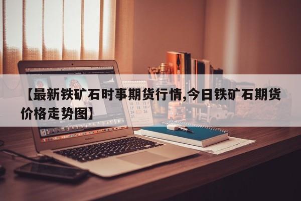 【最新铁矿石时事期货行情,今日铁矿石期货价格走势图】