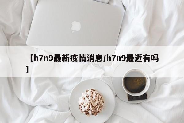 【h7n9最新疫情消息/h7n9最近有吗】