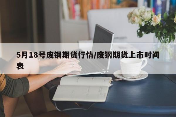 5月18号废钢期货行情/废钢期货上市时间表