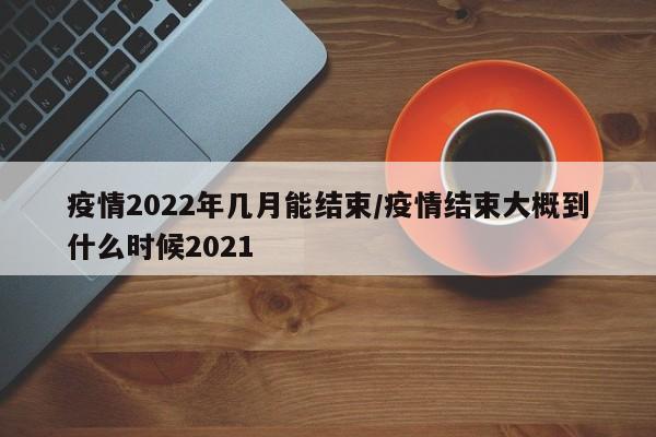 疫情2022年几月能结束/疫情结束大概到什么时候2021