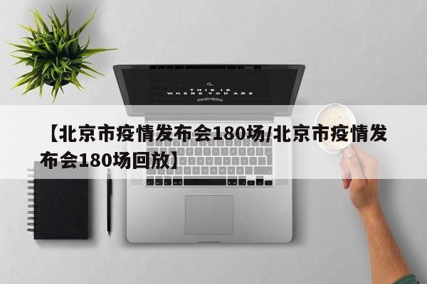【北京市疫情发布会180场/北京市疫情发布会180场回放】