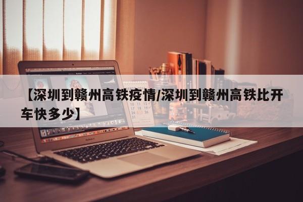 【深圳到赣州高铁疫情/深圳到赣州高铁比开车快多少】