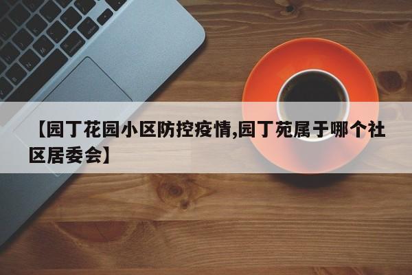 【园丁花园小区防控疫情,园丁苑属于哪个社区居委会】