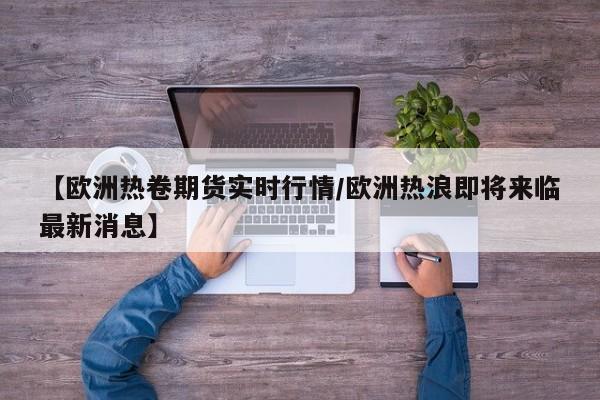 【欧洲热卷期货实时行情/欧洲热浪即将来临最新消息】