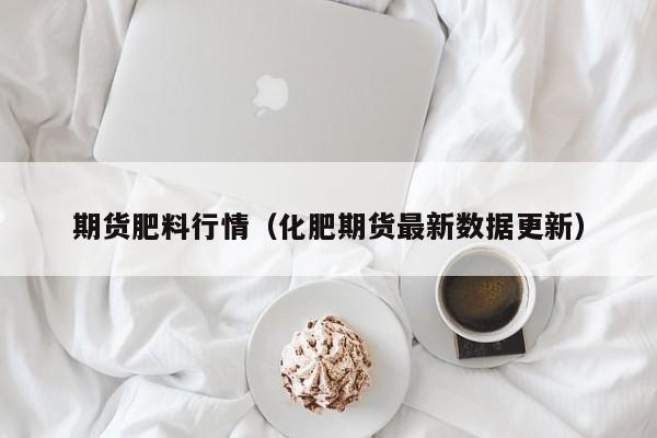 期货肥料行情（化肥期货最新数据更新）