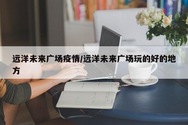 远洋未来广场疫情/远洋未来广场玩的好的地方