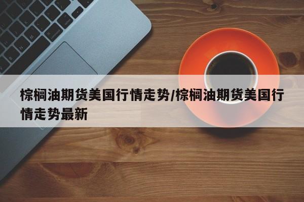 棕榈油期货美国行情走势/棕榈油期货美国行情走势最新
