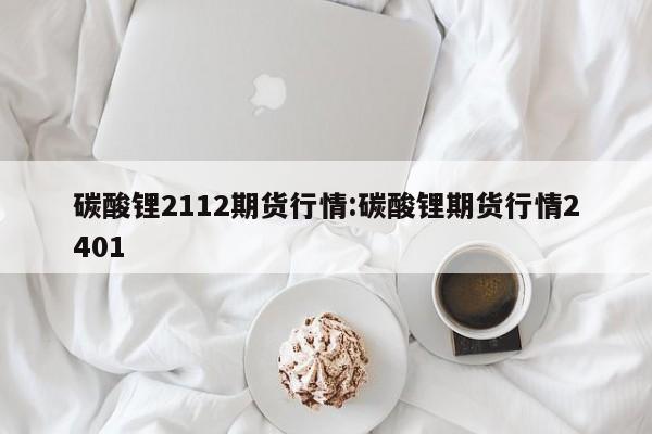 碳酸锂2112期货行情:碳酸锂期货行情2401